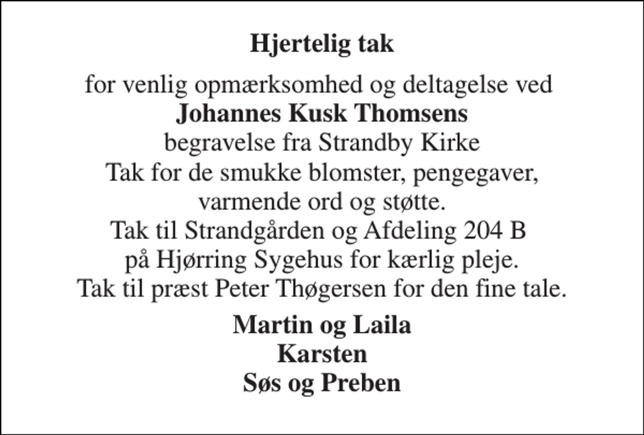 <p>Hjertelig tak<br />for venlig opmærksomhed og deltagelse ved Johannes Kusk Thomsens begravelse fra Strandby Kirke Tak for de smukke blomster, pengegaver, varmende ord og støtte. Tak til Strandgården og Afdeling 204 B på Hjørring Sygehus for kærlig pleje. Tak til præst Peter Thøgersen for den fine tale.<br />Martin og Laila Karsten Søs og Preben</p>