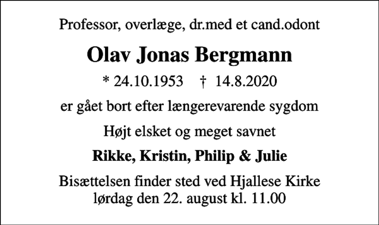 <p>Professor, overlæge, dr.med et cand.odont<br />Olav Jonas Bergmann<br />* 24.10.1953 ✝ 14.8.2020<br />er gået bort efter længerevarende sygdom<br />Højt elsket og meget savnet<br />Rikke, Kristin, Philip &amp; Julie<br />Bisættelsen finder sted ved Hjallese Kirke lørdag den 22. august kl. 11.00</p>
