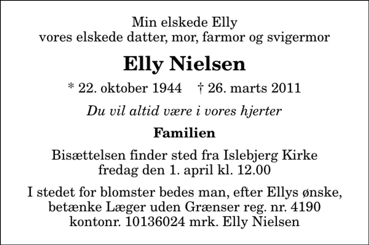 <p>Min elskede Elly vores elskede datter, mor, farmor og svigermor<br />Elly Nielsen<br />* 22. oktober 1944 ✝ 26. marts 2011<br />Du vil altid være i vores hjerter<br />Familien<br />Bisættelsen finder sted fra Islebjerg Kirke fredag den 1. april kl. 12.00<br />I stedet for blomster bedes man, efter Ellys ønske, betænke Læger uden Grænser reg. nr. 4190 kontonr. 10136024 mrk. Elly Nielsen</p>