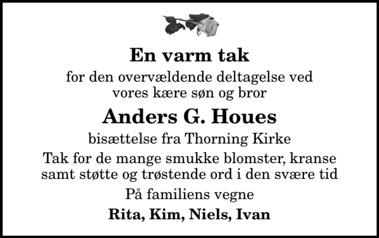<p>En varm tak<br />for den overvældende deltagelse ved vores kære søn og bror<br />Anders G. Houes<br />bisættelse fra Thorning Kirke<br />Tak for de mange smukke blomster, kranse samt støtte og trøstende ord i den svære tid<br />På familiens vegne<br />Rita, Kim, Niels, Ivan</p>