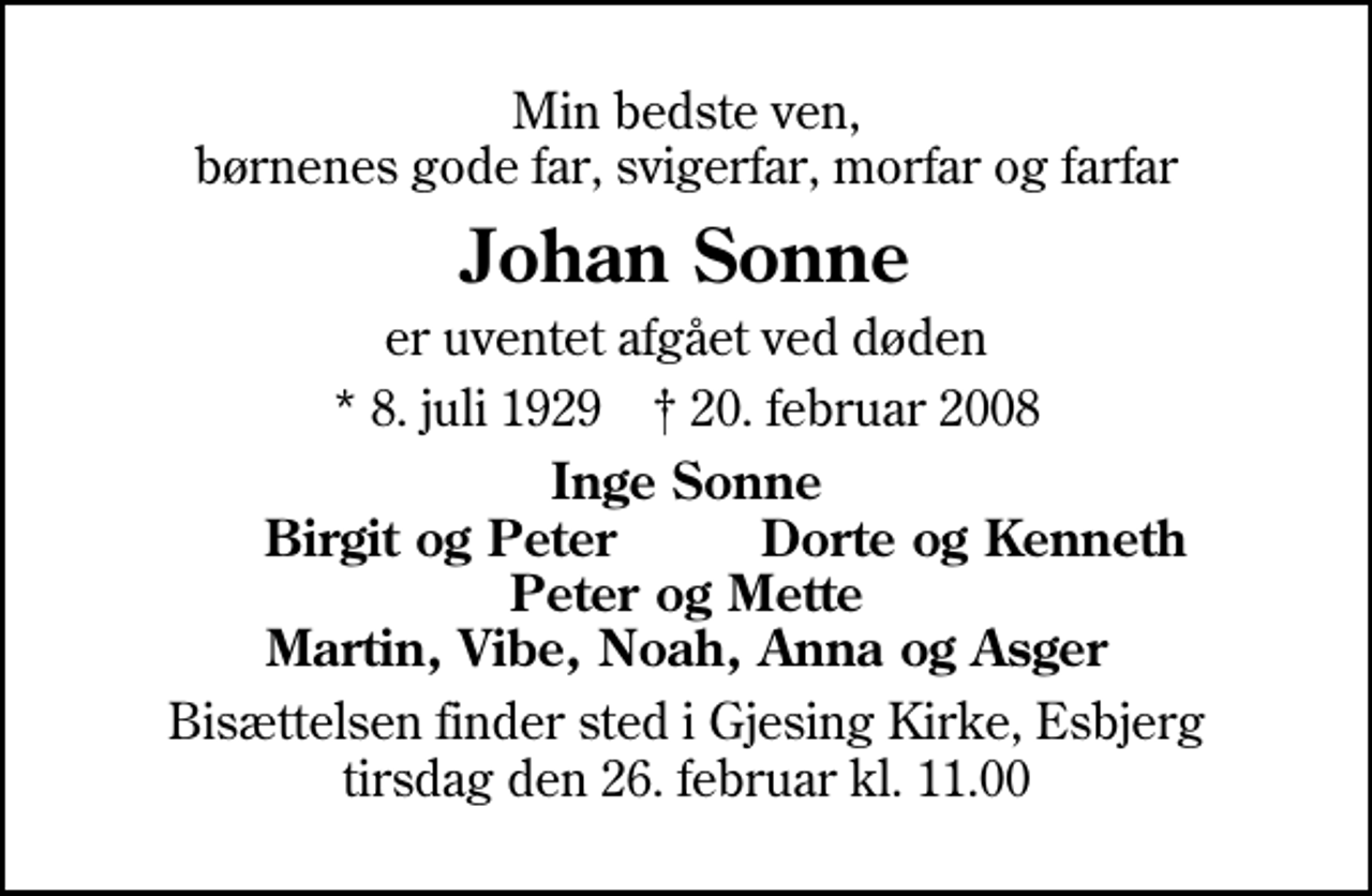 <p>Min bedste ven, børnenes gode far, svigerfar, morfar og farfar<br />Johan Sonne<br />er uventet afgået ved døden<br />* 8. juli 1929 ✝ 20. februar 2008<br />Inge Sonne<br />Birgit og Peter<br />Dorte og Kenneth<br />Bisættelsen finder sted i Gjesing Kirke tirsdag den 26. februar kl. 11.00</p>