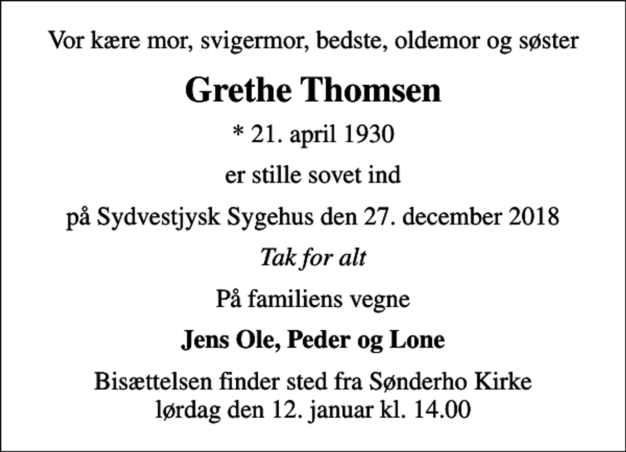 <p>Vor kære mor, svigermor, bedste, oldemor og søster<br />Grethe Thomsen<br />* 21. april 1930<br />er stille sovet ind<br />på Sydvestjysk Sygehus den 27. december 2018<br />Tak for alt<br />På familiens vegne<br />Jens Ole, Peder og Lone<br />Bisættelsen finder sted fra Sønderho Kirke lørdag den 12. januar kl. 14.00</p>