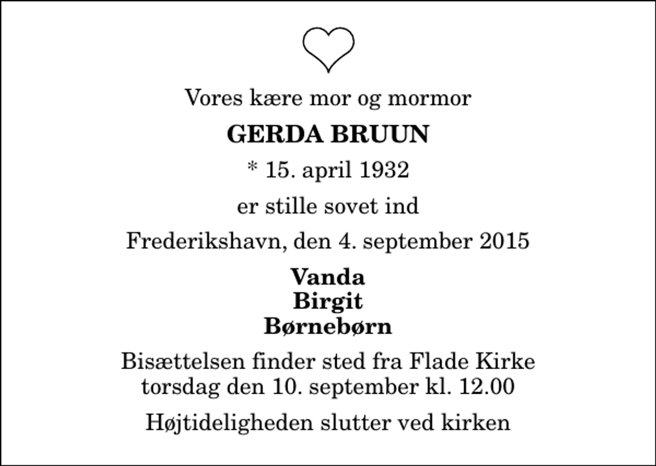 <p>Vores kære mor og mormor<br />Gerda Bruun<br />* 15. april 1932<br />er stille sovet ind<br />Frederikshavn, den 4. september 2015<br />Vanda Birgit Børnebørn<br />Bisættelsen finder sted fra Flade Kirke torsdag den 10. september kl. 12.00 Højtideligheden slutter ved kirken</p>
