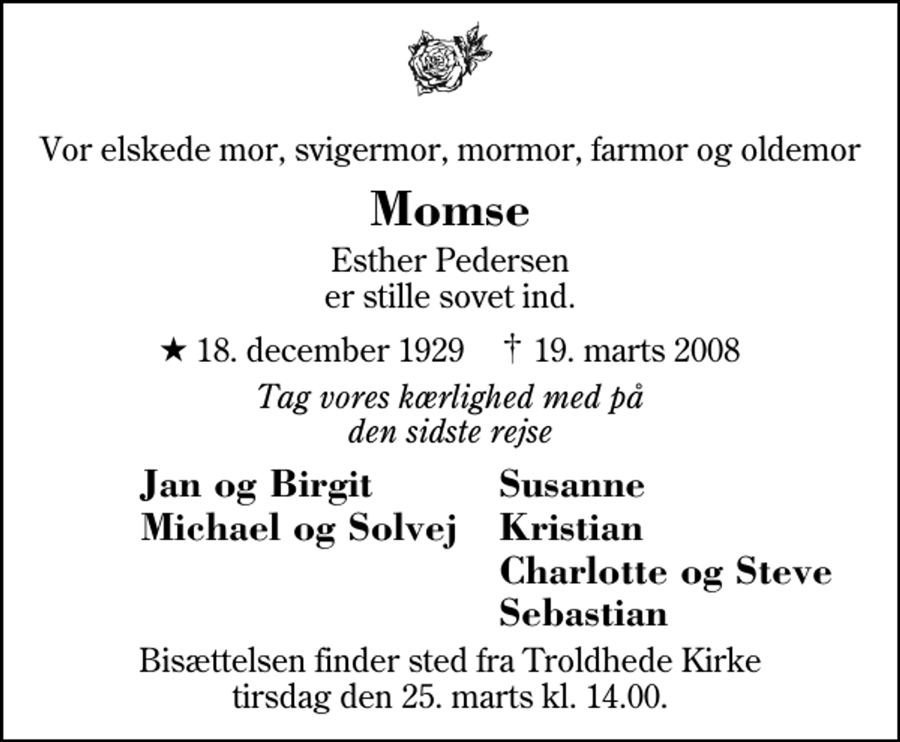 <p>Vor elskede mor, svigermor, mormor, farmor og oldemor<br />Momse<br />Esther Pedersen er stille sovet ind.<br />* 18. december 1929 ✝ 19. marts 2008<br />Tag vores kærlighed med på den sidste rejse<br />Jan og Birgit<br />Susanne<br />Michael og Solvej<br />Kristian<br />Charlotte og Steve<br />Sebastian<br />Bisættelsen finder sted fra Troldhede Kirke tirsdag den 25. marts kl. 14.00</p>