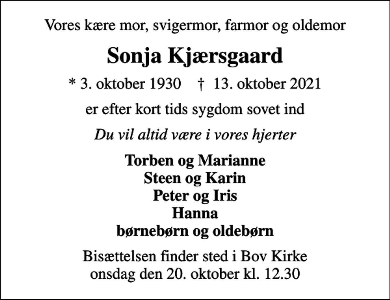 <p>Vores kære mor, svigermor, farmor og oldemor<br />Sonja Kjærsgaard<br />* 3. oktober 1930 ✝ 13. oktober 2021<br />er efter kort tids sygdom sovet ind<br />Du vil altid være i vores hjerter<br />Torben og Marianne Steen og Karin Peter og Iris Hanna børnebørn og oldebørn<br />Bisættelsen finder sted i Bov Kirke onsdag den 20. oktober kl. 12.30</p>