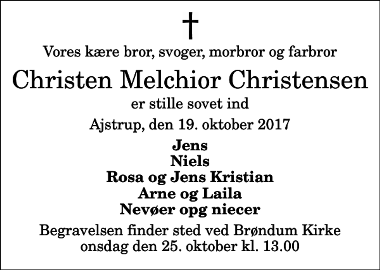 <p>Vores kære bror, svoger, morbror og farbror<br />Christen Melchior Christensen<br />er stille sovet ind<br />Ajstrup, den 19. oktober 2017<br />Jens Niels Rosa og Jens Kristian Arne og Laila Nevøer opg niecer<br />Begravelsen finder sted ved Brøndum Kirke onsdag den 25. oktober kl. 13.00</p>