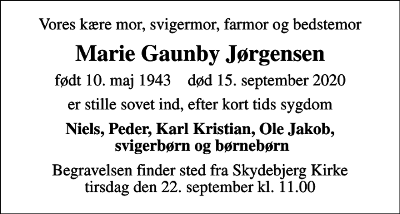 <p>Vores kære mor, svigermor, farmor og bedstemor<br />Marie Gaunby Jørgensen<br />født 10. maj 1943 død 15. september 2020<br />er stille sovet ind, efter kort tids sygdom<br />Niels, Peder, Karl Kristian, Ole Jakob, svigerbørn og børnebørn<br />Begravelsen finder sted fra Skydebjerg Kirke tirsdag den 22. september kl. 11.00</p>