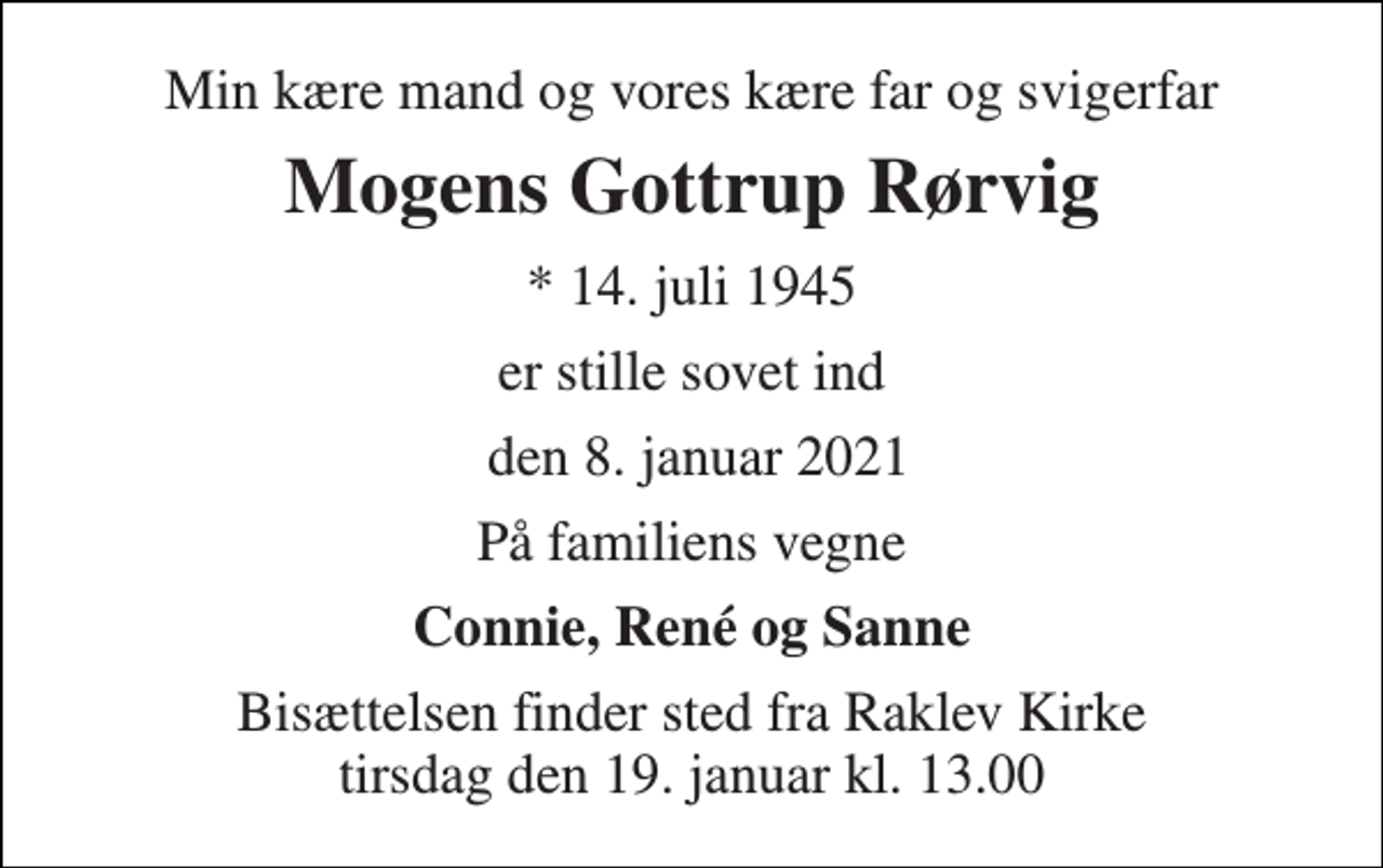 <p>Min kære mand og vores kære far og svigerfar<br />Mogens Gottrup Rørvig<br />*​ 14. juli 1945<br />er stille sovet ind<br />den 8. januar 2021<br />På familiens vegne<br />Connie, René og Sanne<br />Bisættelsen​ finder sted fra Raklev Kirke​ tirsdag den 19. januar​ kl. 13.00</p>
