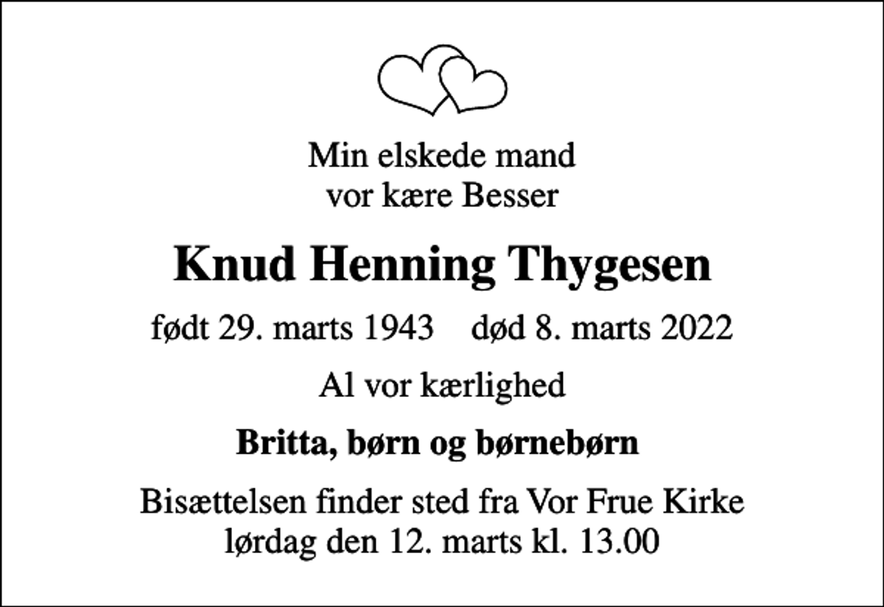 <p>Min elskede mand vor kære Besser<br />Knud Henning Thygesen<br />født 29. marts 1943 død 8. marts 2022<br />Al vor kærlighed<br />Britta, børn og børnebørn<br />Bisættelsen finder sted fra Vor Frue Kirke lørdag den 12. marts kl. 13.00</p>