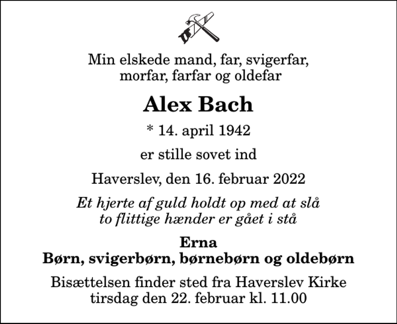 <p>Min elskede mand, far, svigerfar, morfar, farfar og oldefar<br />Alex Bach<br />* 14. april 1942<br />er stille sovet ind<br />Haverslev, den 16. februar 2022<br />Et hjerte af guld holdt op med at slå to flittige hænder er gået i stå<br />Erna Børn, svigerbørn, børnebørn og oldebørn<br />Bisættelsen finder sted fra Haverslev Kirke tirsdag den 22. februar kl. 11.00</p>