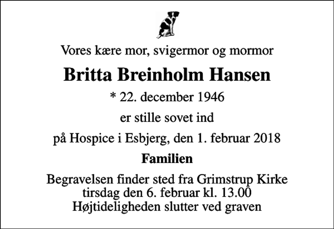 <p>Vores kære mor, svigermor og mormor<br />Britta Breinholm Hansen<br />* 22. december 1946<br />er stille sovet ind<br />på Hospice i Esbjerg, den 1. februar 2018<br />Familien<br />Begravelsen finder sted fra Grimstrup Kirke tirsdag den 6. februar kl. 13.00 Højtideligheden slutter ved graven</p>