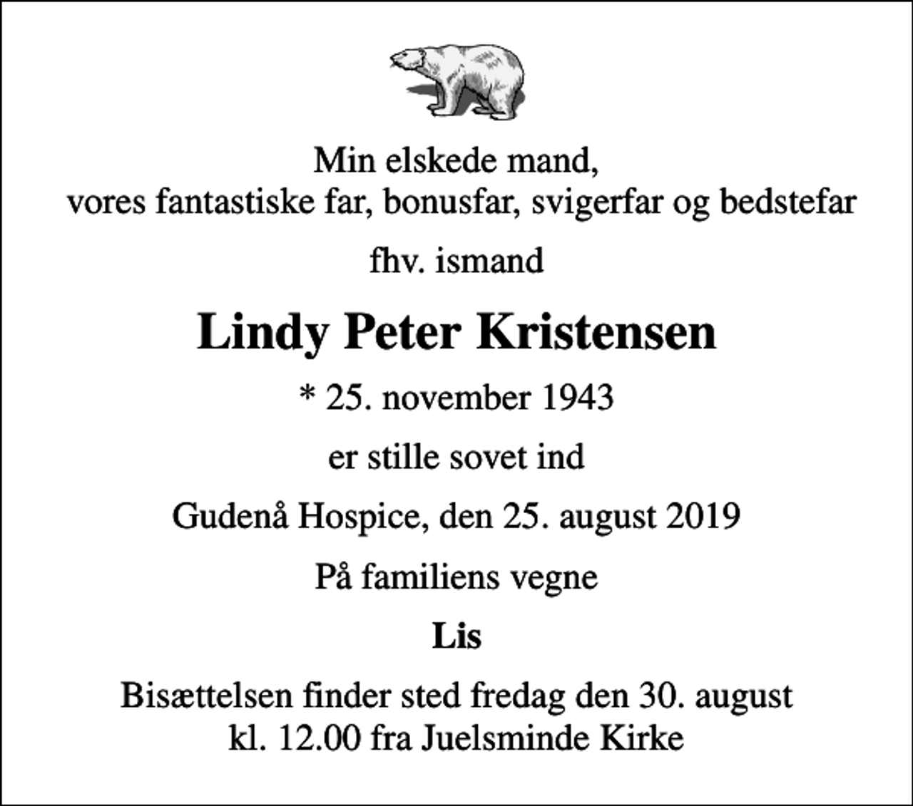 <p>Min elskede mand, vores fantastiske far, bonusfar, svigerfar og bedstefar<br />fhv. ismand<br />Lindy Peter Kristensen<br />* 25. november 1943<br />er stille sovet ind<br />Gudenå Hospice, den 25. august 2019<br />På familiens vegne<br />Lis<br />Bisættelsen finder sted fredag den 30. august kl. 12.00 fra Juelsminde Kirke</p>