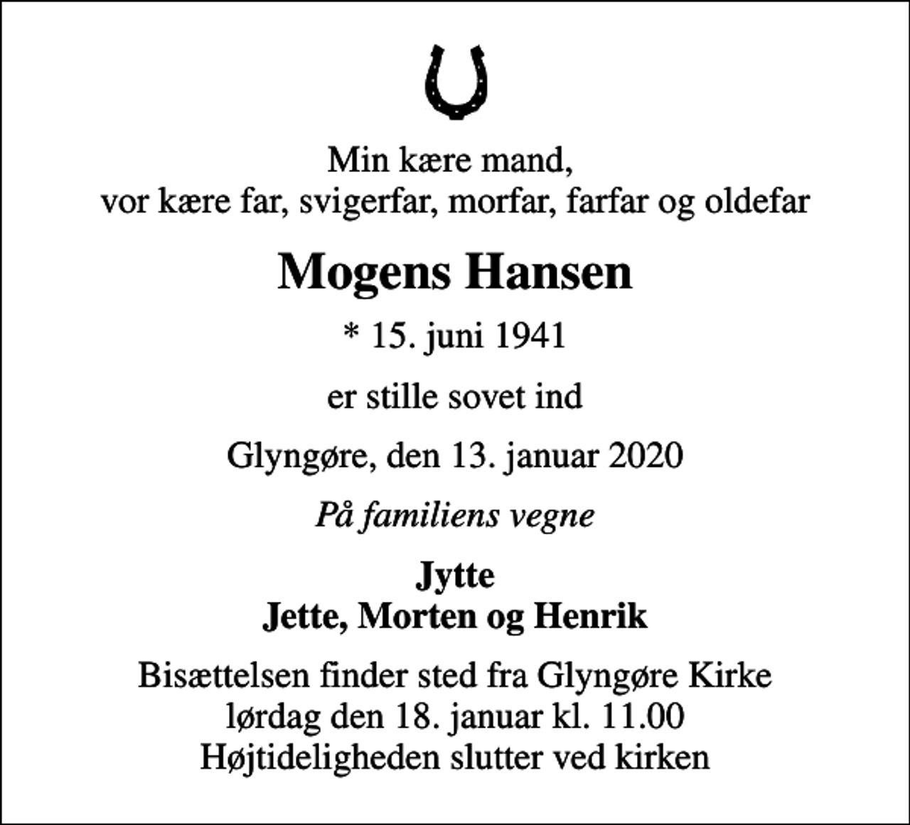 <p>Min kære mand, vor kære far, svigerfar, morfar, farfar og oldefar<br />Mogens Hansen<br />* 15. juni 1941<br />er stille sovet ind<br />Glyngøre, den 13. januar 2020<br />På familiens vegne<br />Jytte Jette, Morten og Henrik<br />Bisættelsen finder sted fra Glyngøre Kirke lørdag den 18. januar kl. 11.00 Højtideligheden slutter ved kirken</p>