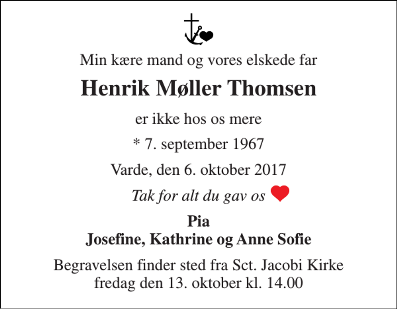 <p>Min kære mand og vores elskede far<br />Henrik Møller Thomsen<br />er ikke hos os mere<br />* 7. september 1967<br />Varde, den 6. oktober 2017<br />Tak for alt du gav os<br />Pia Josefine, Kathrine og Anne Sofie<br />Begravelsen finder sted fra Sct. Jacobi Kirke fredag den 13. oktober kl. 14.00</p>