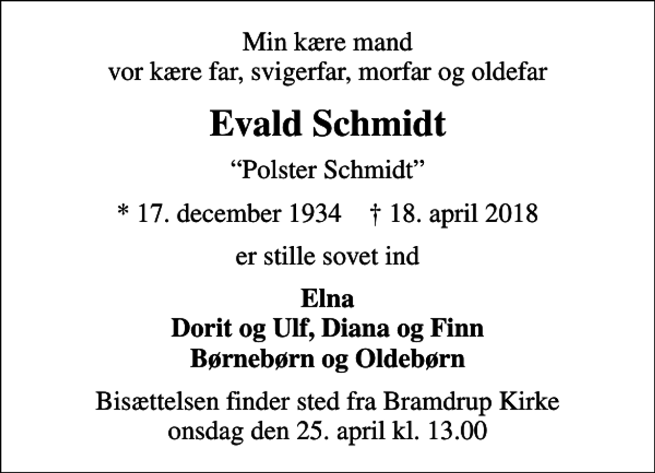 <p>Min kære mand vor kære far, svigerfar, morfar og oldefar<br />Evald Schmidt<br />Polster Schmidt<br />* 17. december 1934 ✝ 18. april 2018<br />er stille sovet ind<br />Elna Dorit og Ulf, Diana og Finn Børnebørn og Oldebørn<br />Bisættelsen finder sted fra Bramdrup Kirke onsdag den 25. april kl. 13.00</p>