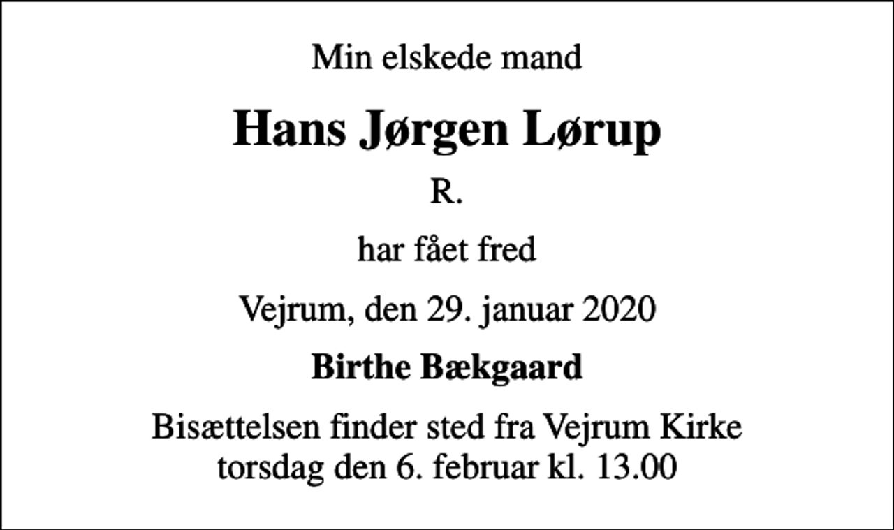 <p>Min elskede mand<br />Hans Jørgen Lørup<br />R.<br />har fået fred<br />Vejrum, den 29. januar 2020<br />Birthe Bækgaard<br />Bisættelsen finder sted fra Vejrum Kirke torsdag den 6. februar kl. 13.00</p>