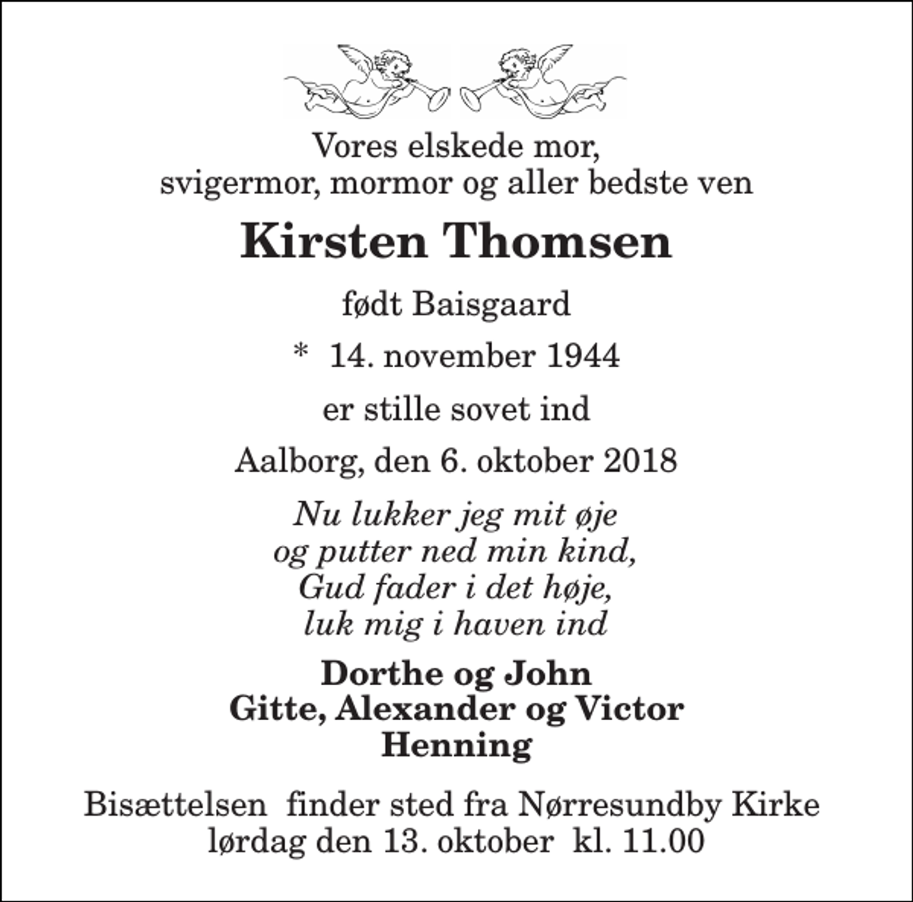 <p>Vores elskede mor, svigermor, mormor og aller bedste ven<br />Kirsten Thomsen<br />født Baisgaard<br />*​ 14. november 1944<br />er stille sovet ind<br />Aalborg, den 6. oktober 2018<br />Nu lukker jeg mit øje og putter ned min kind, Gud fader i det høje, luk mig i haven ind<br />Dorthe og John Gitte, Alexander og Victor Henning<br />Bisættelsen​ finder sted fra Nørresundby Kirke​ lørdag den 13. oktober​ kl. 11.00</p>