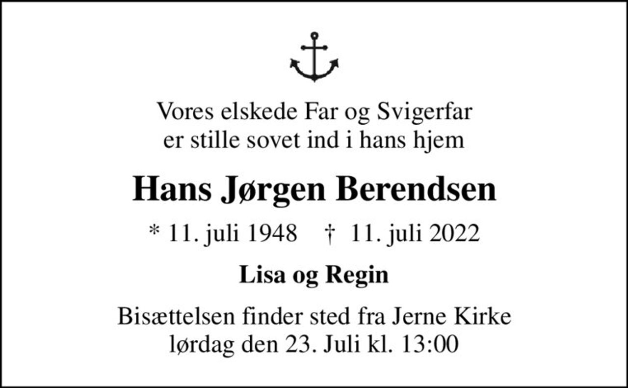 Vores elskede Far og Svigerfar er stille sovet ind i hans hjem
Hans Jørgen Berendsen
* 11. juli 1948    ✝ 11. juli 2022
Lisa og Regin
Bisættelsen finder sted fra Jerne Kirke lørdag den 23. Juli kl. 13:00