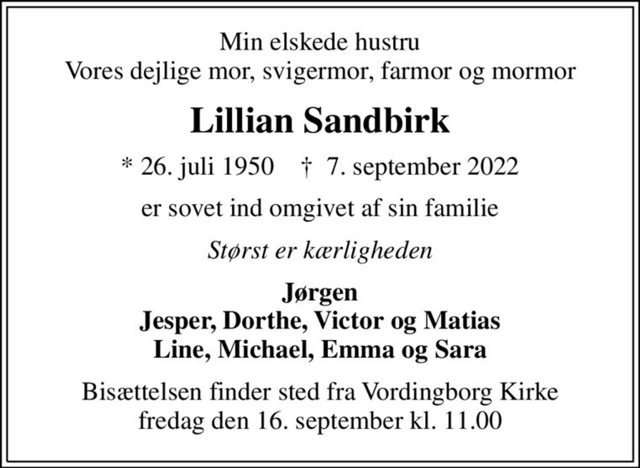 Min elskede hustru Vores dejlige mor, svigermor, farmor og mormor
Lillian Sandbirk
* 26. juli 1950    ✝ 7. september 2022
er sovet ind omgivet af sin familie
Størst er kærligheden
Jørgen Jesper, Dorthe, Victor og Matias Line, Michael, Emma og Sara
Bisættelsen finder sted fra Vordingborg Kirke  fredag den 16. september kl. 11.00