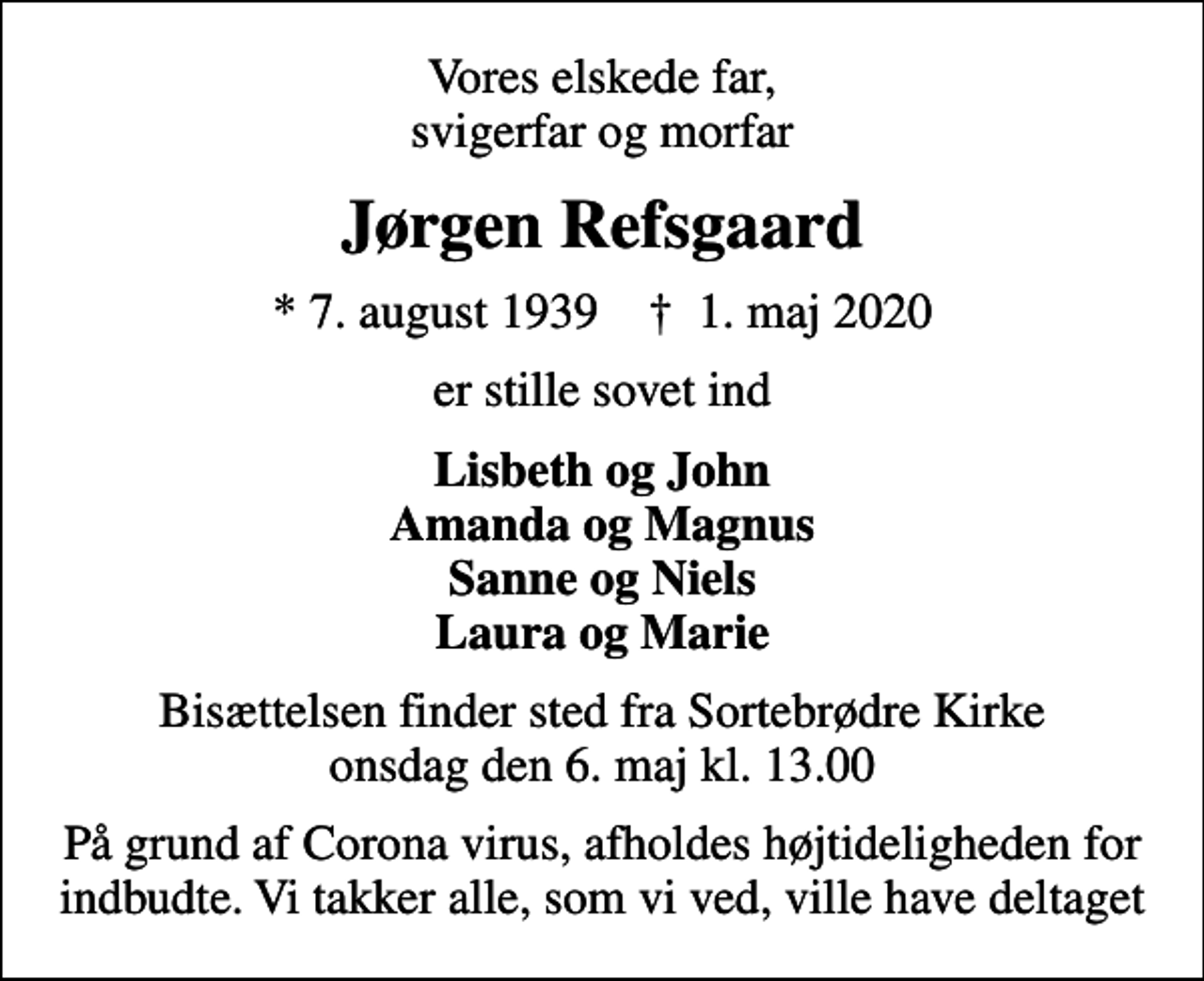 <p>Vores elskede far, svigerfar og morfar<br />Jørgen Refsgaard<br />* 7. august 1939 ✝ 1. maj 2020<br />er stille sovet ind<br />Lisbeth og John Amanda og Magnus Sanne og Niels Laura og Marie<br />Bisættelsen finder sted fra Sortebrødre Kirke onsdag den 6. maj kl. 13.00<br />På grund af Corona virus, afholdes højtideligheden for indbudte. Vi takker alle, som vi ved, ville have deltaget</p>
