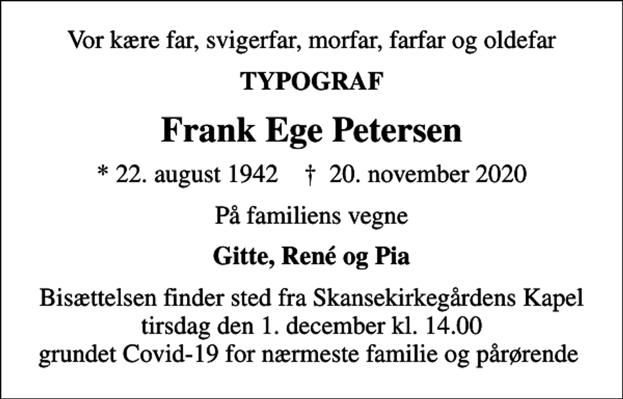 <p>Vor kære far, svigerfar, morfar, farfar og oldefar<br />TYPOGRAF<br />Frank Ege Petersen<br />* 22. august 1942 ✝ 20. november 2020<br />På familiens vegne<br />Gitte, René og Pia<br />Bisættelsen finder sted fra Skansekirkegårdens Kapel tirsdag den 1. december kl. 14.00 grundet Covid-19 for nærmeste familie og pårørende</p>