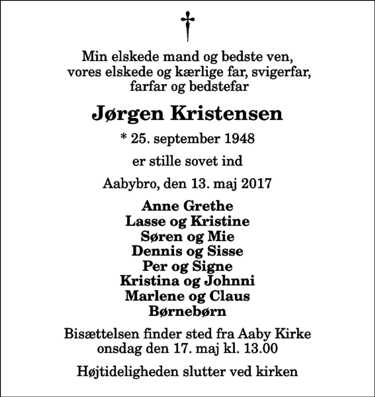 <p>Min elskede mand og bedste ven, vores elskede og kærlige far, svigerfar, farfar og bedstefar<br />Jørgen Kristensen<br />* 25. september 1948<br />er stille sovet ind<br />Aabybro, den 13. maj 2017<br />Anne Grethe Lasse og Kristine Søren og Mie Dennis og Sisse Per og Signe Kristina og Johnni Marlene og Claus Børnebørn<br />Bisættelsen finder sted fra Aaby Kirke onsdag den 17. maj kl. 13.00 Højtideligheden slutter ved kirken</p>