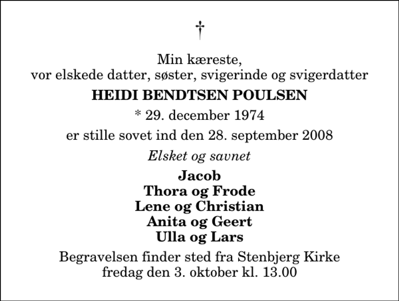 <p>Min kæreste, vor elskede datter, søster, svigerinde og svigerdatter<br />Heidi Bendtsen Poulsen<br />* 29. december 1974<br />er stille sovet ind den 28. september 2008<br />Elsket og savnet<br />Jacob Thora og Frode Lene og Christian Anita og Geert Ulla og Lars<br />Begravelsen finder sted fra Stenbjerg Kirke fredag den 3. oktober kl. 13.00 Højtideligheden slutter ved graven</p>