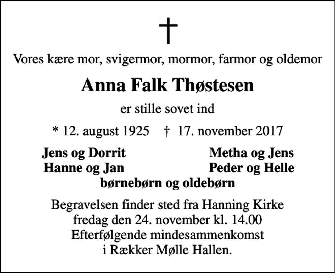 <p>Vores kære mor, svigermor, mormor, farmor og oldemor<br />Anna Falk Thøstesen<br />er stille sovet ind<br />* 12. august 1925 ✝ 17. november 2017<br />Jens og Dorrit<br />Metha og Jens<br />Hanne og Jan<br />Peder og Helle<br />Begravelsen finder sted fra Hanning Kirke fredag den 24. november kl. 14.00 Efterfølgende mindesammenkomst i Rækker Mølle Hallen.</p>