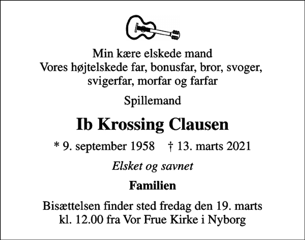<p>Min kære elskede mand Vores højtelskede far, bonusfar, bror, svoger, svigerfar, morfar og farfar<br />Spillemand<br />Ib Krossing Clausen<br />* 9. september 1958 ✝ 13. marts 2021<br />Elsket og savnet<br />Familien<br />Bisættelsen finder sted fredag den 19. marts kl. 12.00 fra Vor Frue Kirke i Nyborg</p>