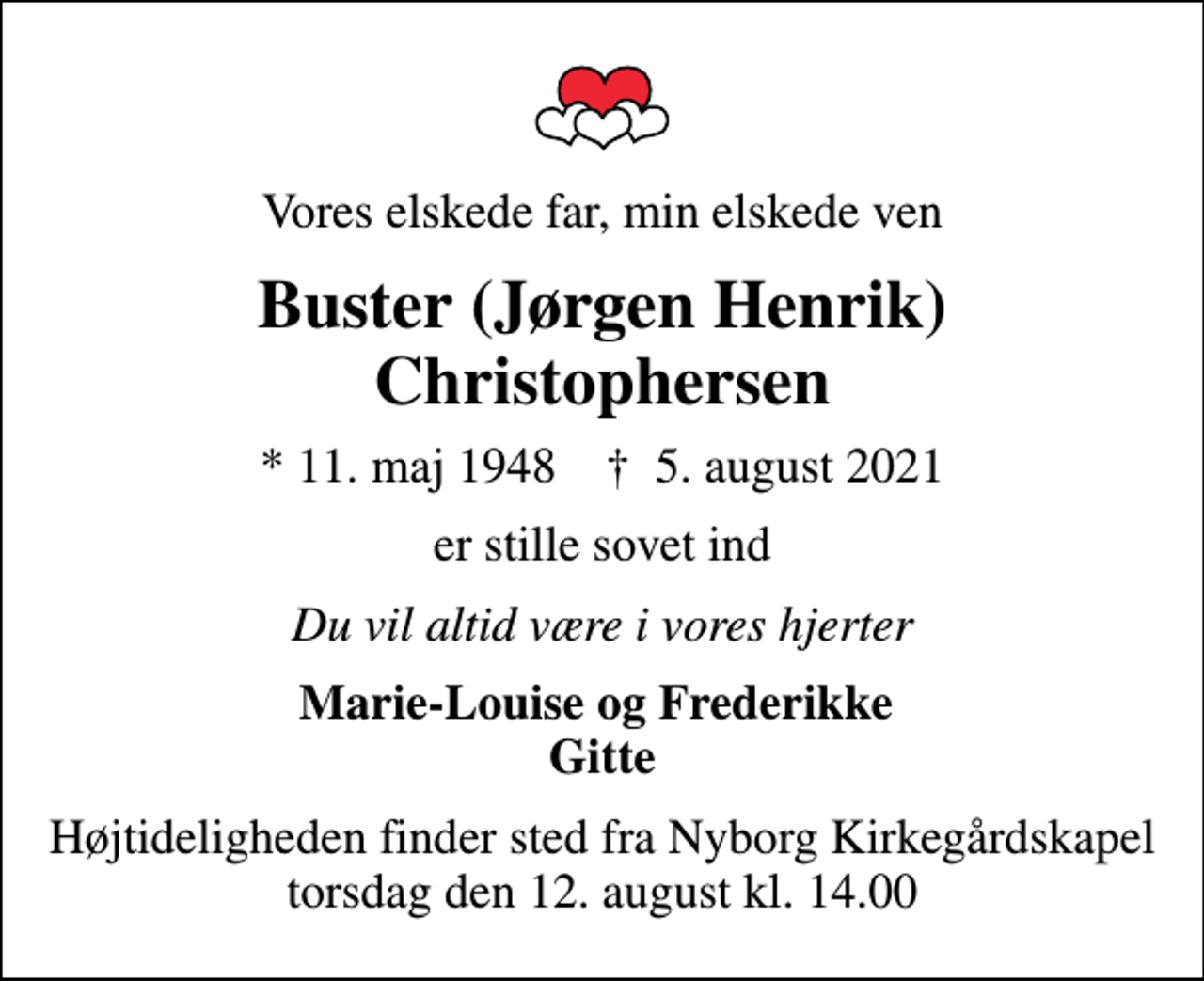 <p>Vores elskede far, min elskede ven<br />Buster (Jørgen Henrik) Christophersen<br />* 11. maj 1948 ✝ 5. august 2021<br />er stille sovet ind<br />Du vil altid være i vores hjerter<br />Marie-Louise og Frederikke Gitte<br />Højtideligheden finder sted fra Nyborg Kirkegårdskapel torsdag den 12. august kl. 14.00</p>
