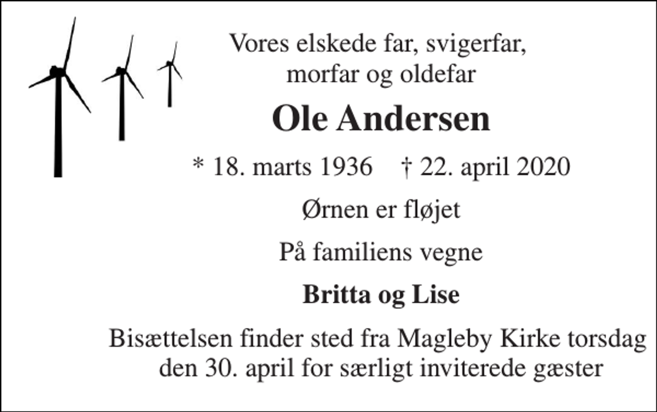 <p>Vores elskede far, svigerfar, ​morfar og oldefar<br />Ole Andersen<br />* 18. marts 1936 † 22. april 2020<br />Ørnen er fløjet<br />På familiens vegne<br />Britta og Lise<br />Bisættelsen finder sted fra Magleby Kirke torsdag den 30. april for særligt inviterede gæster</p>