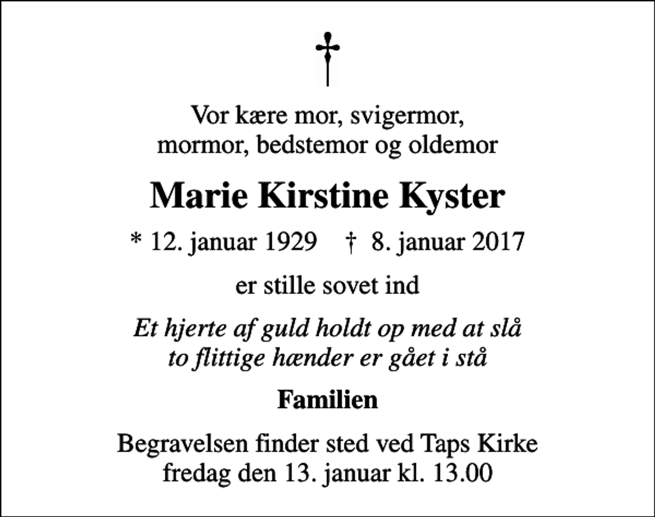 <p>Vor kære mor, svigermor, mormor, bedstemor og oldemor<br />Marie Kirstine Kyster<br />* 12. januar 1929 ✝ 8. januar 2017<br />er stille sovet ind<br />Et hjerte af guld holdt op med at slå to flittige hænder er gået i stå<br />Familien<br />Begravelsen finder sted ved Taps Kirke fredag den 13. januar kl. 13.00</p>