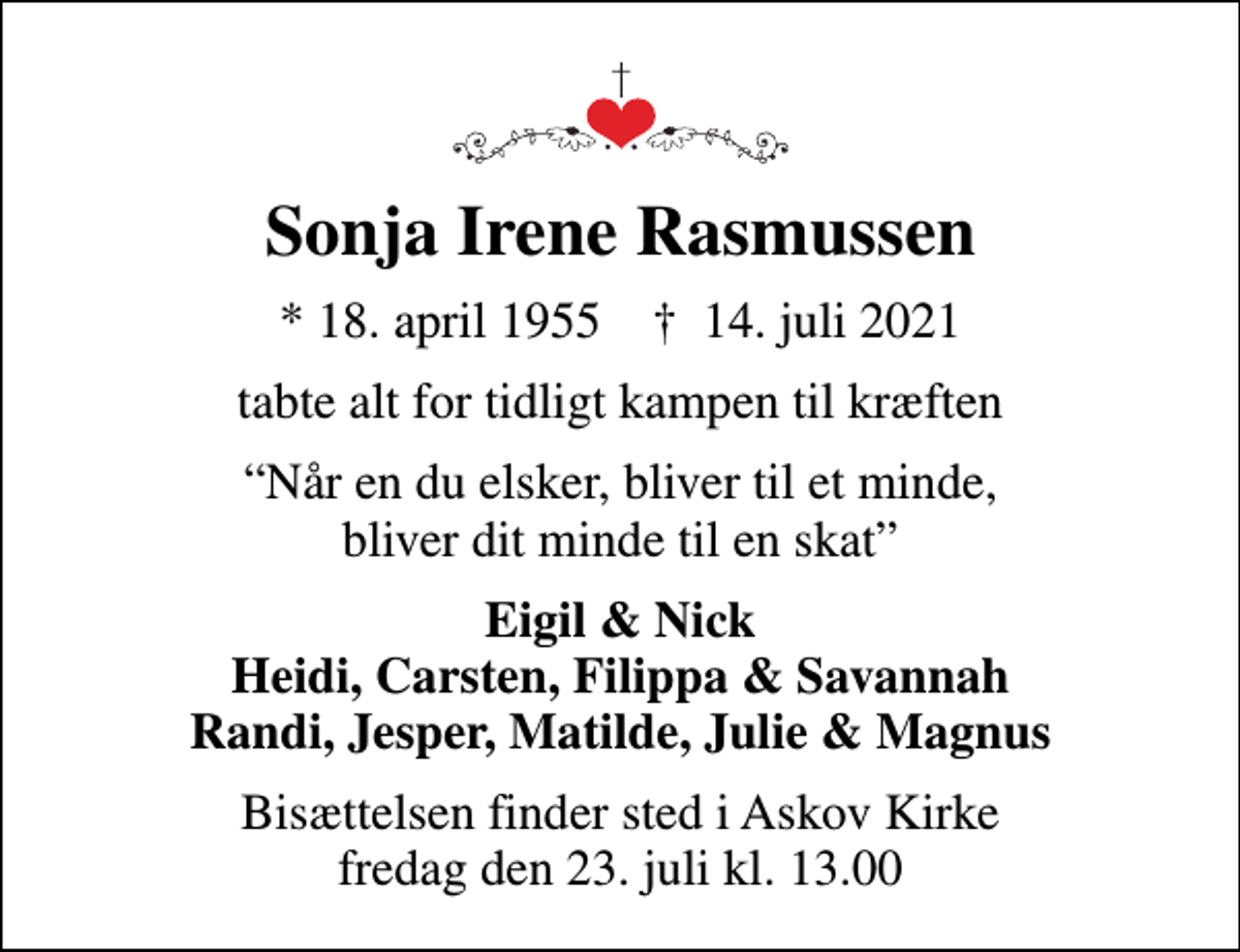 <p>Sonja Irene Rasmussen<br />* 18. april 1955 ✝ 14. juli 2021<br />tabte alt for tidligt kampen til kræften<br />Når en du elsker, bliver til et minde, bliver dit minde til en skat<br />Eigil &amp; Nick Heidi, Carsten, Filippa &amp; Savannah Randi, Jesper, Matilde, Julie &amp; Magnus<br />Bisættelsen finder sted i Askov Kirke fredag den 23. juli kl. 13.00</p>