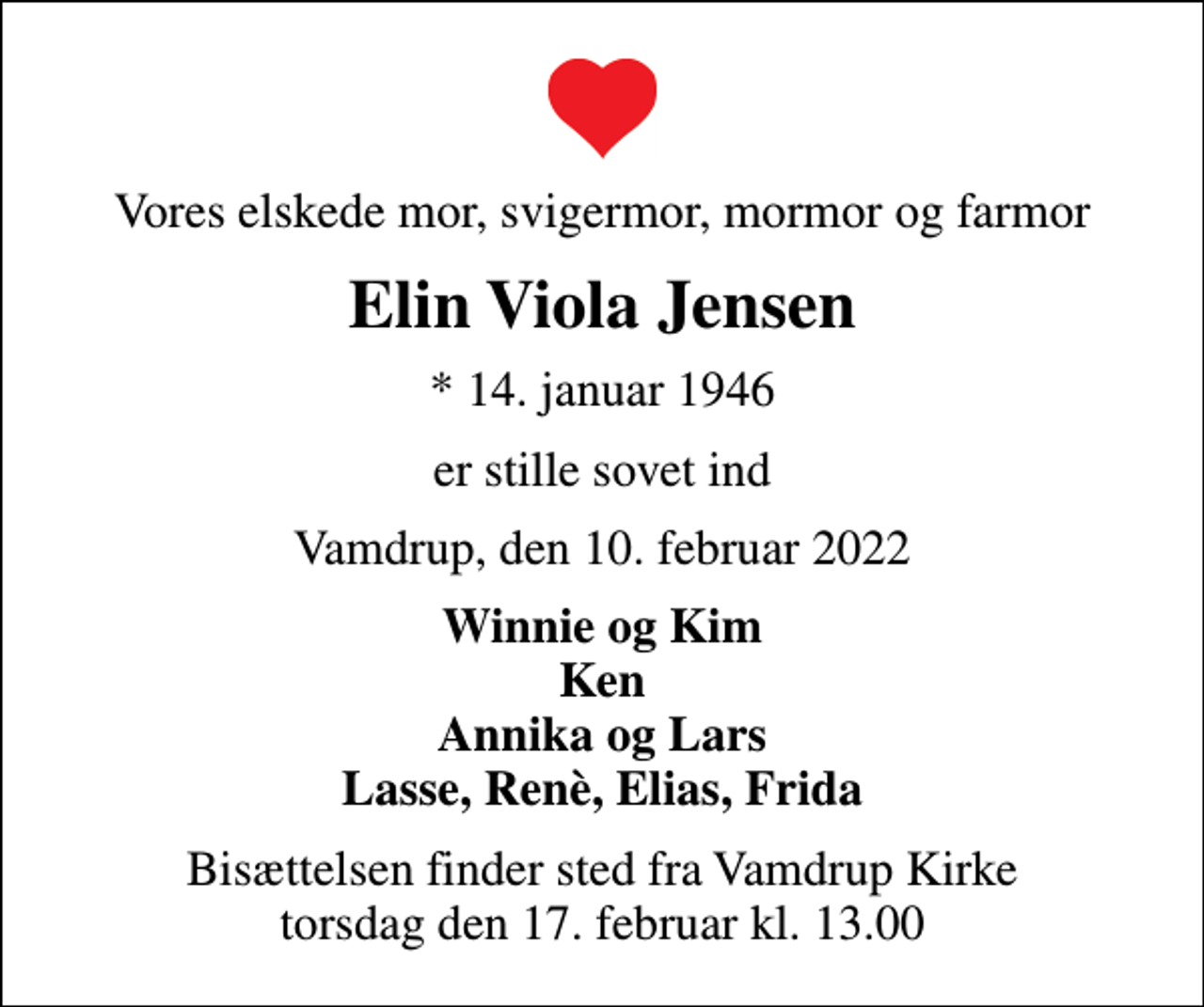 <p>Vores elskede mor, svigermor, mormor og farmor<br />Elin Viola Jensen<br />* 14. januar 1946<br />er stille sovet ind<br />Vamdrup, den 10. februar 2022<br />Winnie og Kim Ken Annika og Lars Lasse, Renè, Elias, Frida<br />Bisættelsen finder sted fra Vamdrup Kirke torsdag den 17. februar kl. 13.00</p>