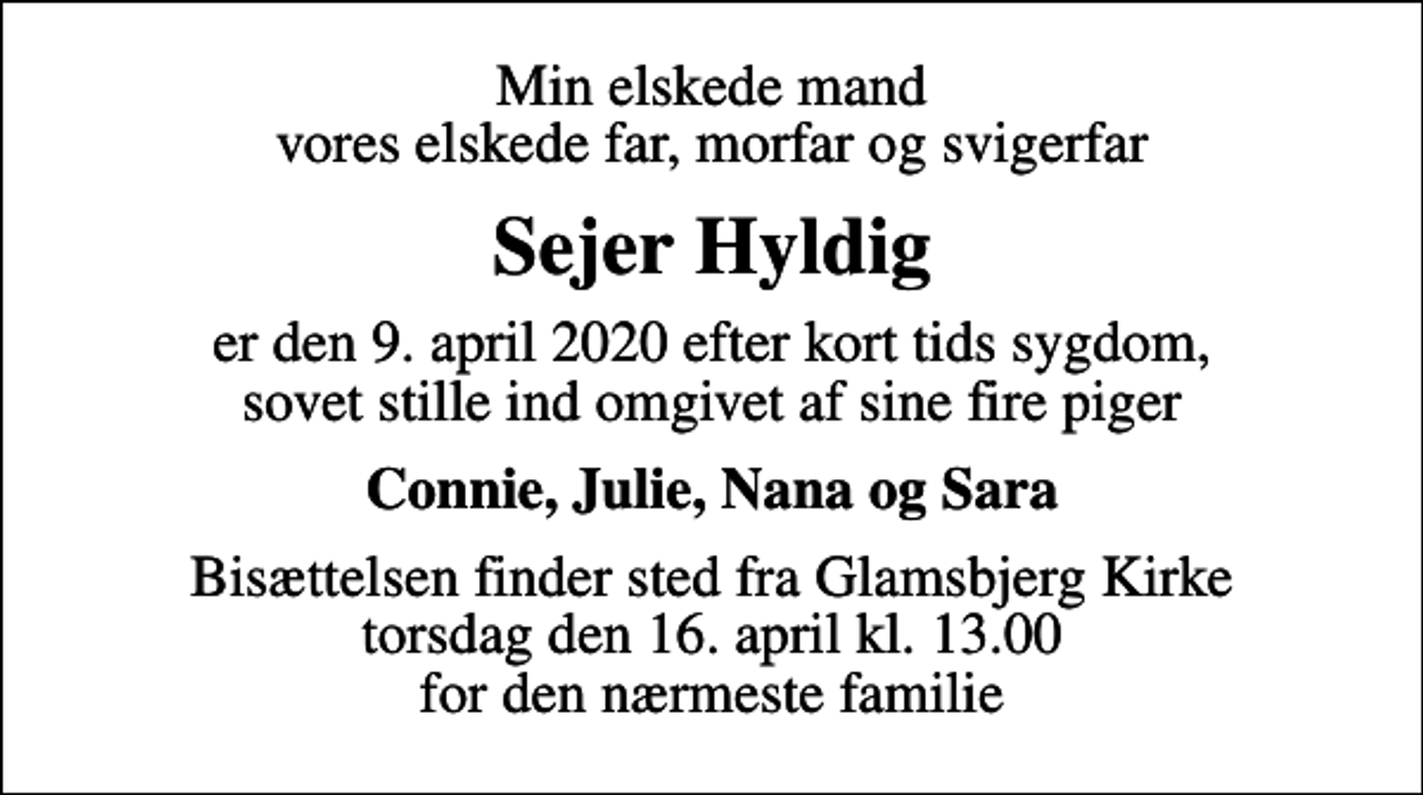 <p>Min elskede mand vores elskede far, morfar og svigerfar<br />Sejer Hyldig<br />er den 9. april 2020 efter kort tids sygdom, sovet stille ind omgivet af sine fire piger<br />Connie, Julie, Nana og Sara<br />Bisættelsen finder sted fra Glamsbjerg Kirke torsdag den 16. april kl. 13.00 for den nærmeste familie</p>