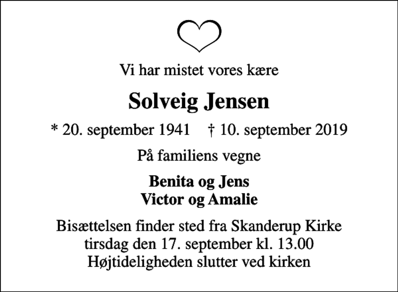 <p>Vi har mistet vores kære<br />Solveig Jensen<br />* 20. september 1941 ✝ 10. september 2019<br />På familiens vegne<br />Benita og Jens Victor og Amalie<br />Bisættelsen finder sted fra Skanderup Kirke tirsdag den 17. september kl. 13.00 Højtideligheden slutter ved kirken</p>