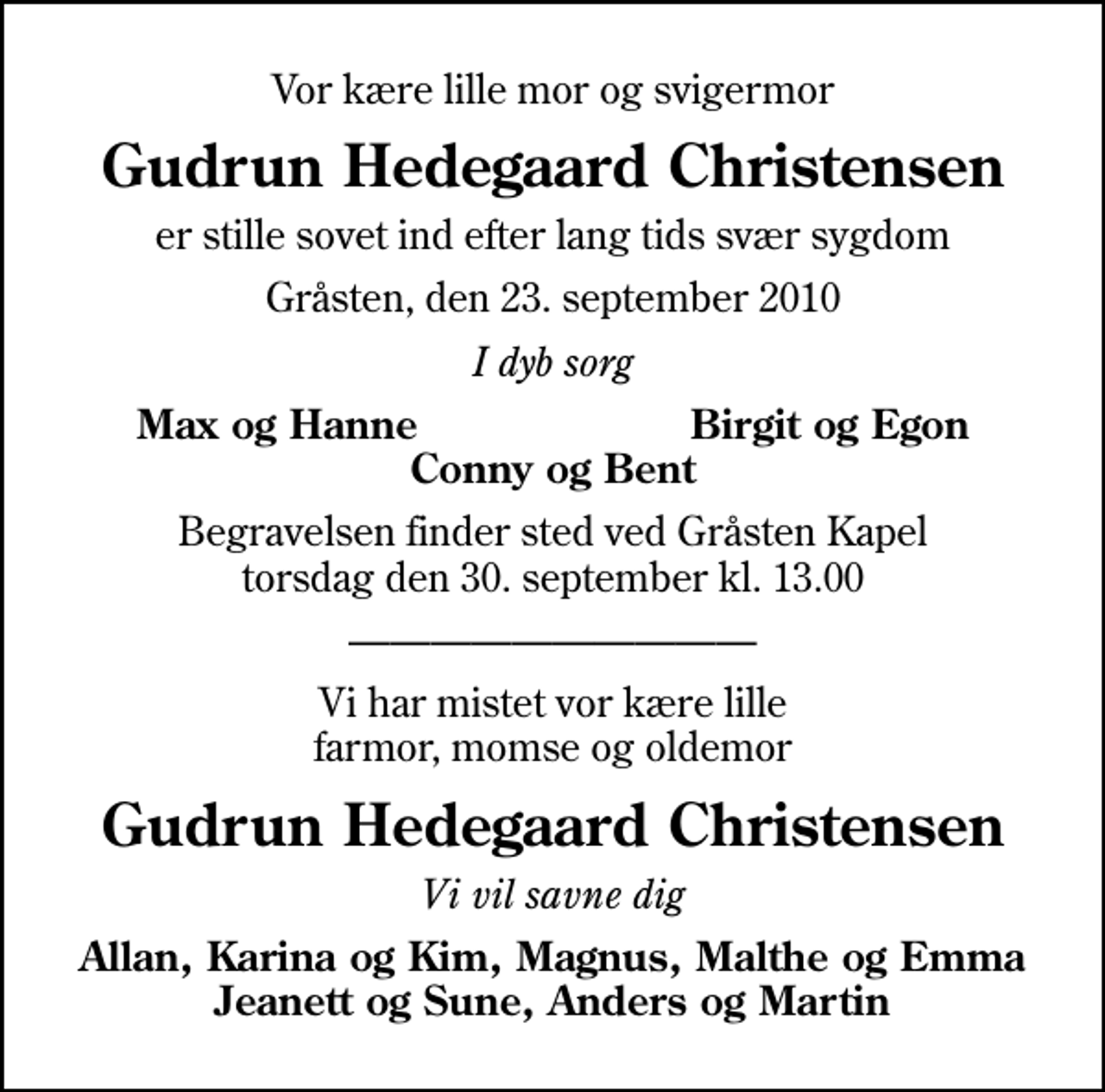 <p>Vor kære lille mor og svigermor<br />Gudrun Hedegaard Christensen<br />er stille sovet ind efter lang tids svær sygdom<br />Gråsten, den 23. september 2010<br />I dyb sorg<br />Max og Hanne<br />Birgit og Egon<br />Begravelsen finder sted ved Gråsten Kapel torsdag den 30. september kl. 13.00<br />Vi har mistet vor kære lille farmor, momse og oldemor<br />Gudrun Hedegaard Christensen<br />Vi vil savne dig<br />Allan, Karina og Kim, Magnus, Malthe og Emma Jeanett og Sune, Anders og Martin</p>