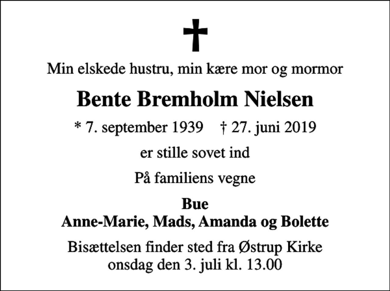 <p>Min elskede hustru, min kære mor og mormor<br />Bente Bremholm Nielsen<br />* 7. september 1939 ✝ 27. juni 2019<br />er stille sovet ind<br />På familiens vegne<br />Bue Anne-Marie, Mads, Amanda og Bolette<br />Bisættelsen finder sted fra Østrup Kirke onsdag den 3. juli kl. 13.00</p>
