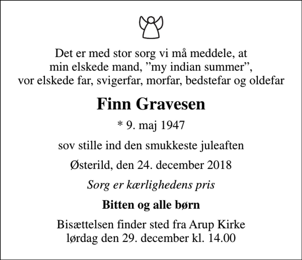<p>Det er med stor sorg vi må meddele, at min elskede mand, my indian summer, vor elskede far, svigerfar, morfar, bedstefar og oldefar<br />Finn Gravesen<br />* 9. maj 1947<br />sov stille ind den smukkeste juleaften<br />Østerild, den 24. december 2018<br />Sorg er kærlighedens pris<br />Bitten og alle børn<br />Bisættelsen finder sted fra Arup Kirke lørdag den 29. december kl. 14.00</p>
