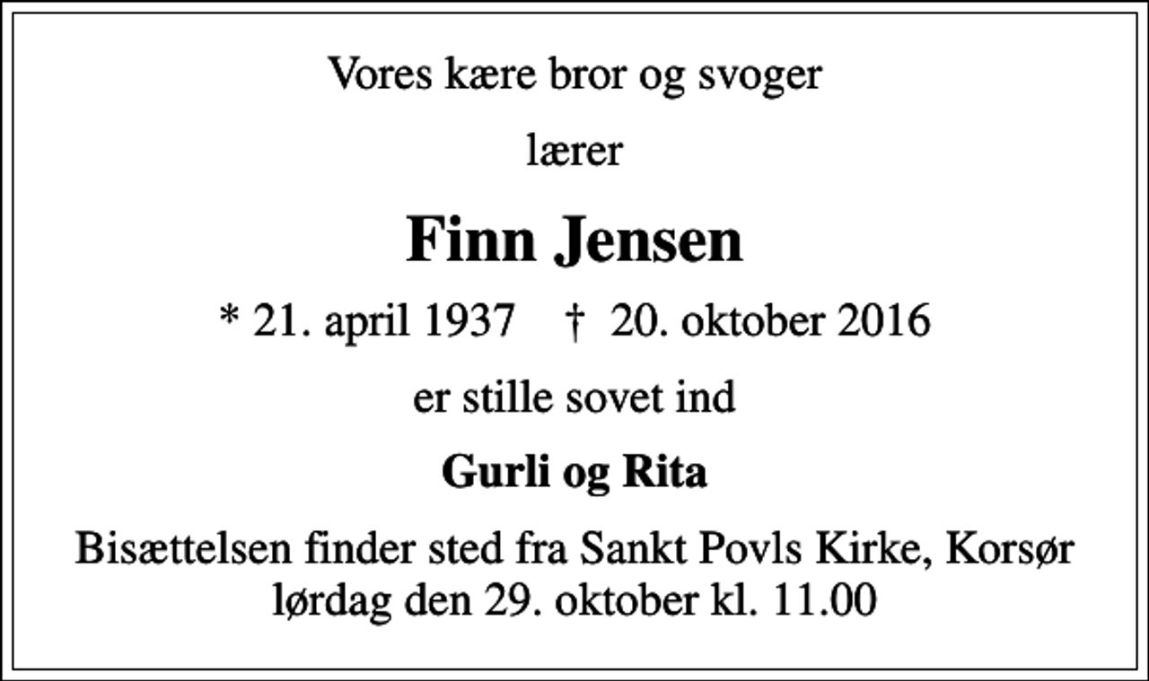 <p>Vores kære bror og svoger<br />lærer<br />Finn Jensen<br />* 21. april 1937 ✝ 20. oktober 2016<br />er stille sovet ind<br />Gurli og Rita<br />Bisættelsen finder sted fra Sankt Povls Kirke, Korsør lørdag den 29. oktober kl. 11.00</p>