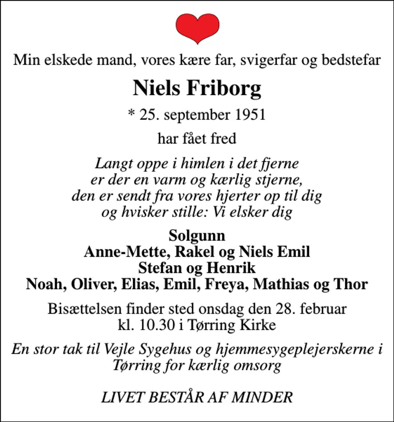 <p>Min elskede mand, vores kære far, svigerfar og bedstefar<br />Niels Friborg<br />* 25. september 1951<br />har fået fred<br />Langt oppe i himlen i det fjerne er der en varm og kærlig stjerne, den er sendt fra vores hjerter op til dig og hvisker stille: Vi elsker dig<br />Solgunn Anne-Mette, Rakel og Niels Emil Stefan og Henrik Noah, Oliver, Elias, Emil, Freya, Mathias og Thor<br />Bisættelsen finder sted onsdag den 28. februar kl. 10.30 i Tørring Kirke<br />En stor tak til Vejle Sygehus og hjemmesygeplejerskerne i Tørring for kærlig omsorg LIVET BESTÅR AF MINDER</p>
