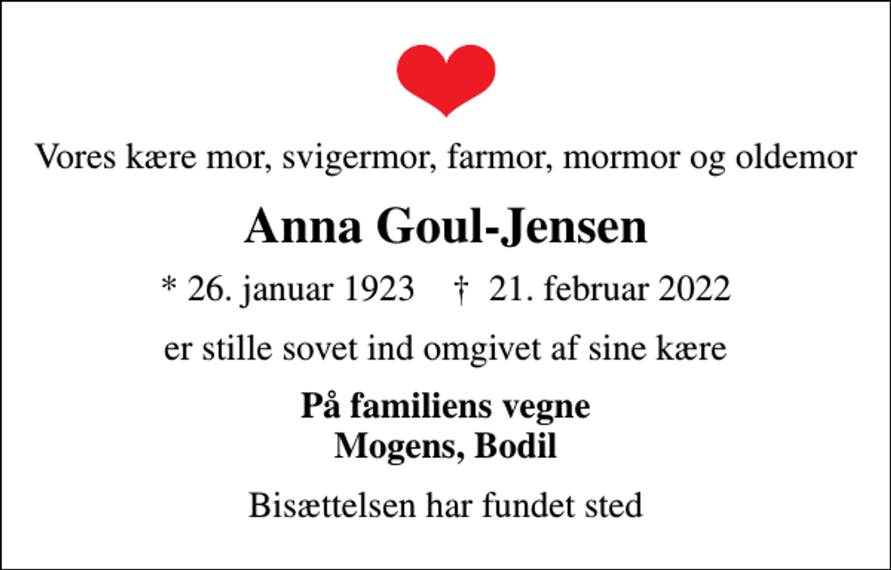 <p>Vores kære mor, svigermor, farmor, mormor og oldemor<br />Anna Goul-Jensen<br />* 26. januar 1923 ✝ 21. februar 2022<br />er stille sovet ind omgivet af sine kære<br />På familiens vegne Mogens, Bodil<br />Bisættelsen har fundet sted</p>