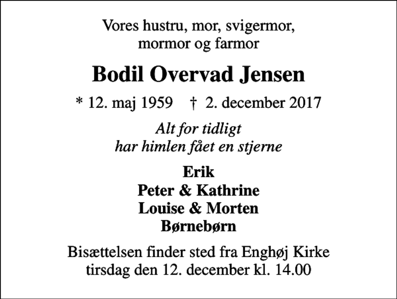 <p>Vores hustru, mor, svigermor, mormor og farmor<br />Bodil Overvad Jensen<br />* 12. maj 1959 ✝ 2. december 2017<br />Alt for tidligt har himlen fået en stjerne<br />Erik Peter &amp; Kathrine Louise &amp; Morten Børnebørn<br />Bisættelsen finder sted fra Enghøj Kirke tirsdag den 12. december kl. 14.00</p>