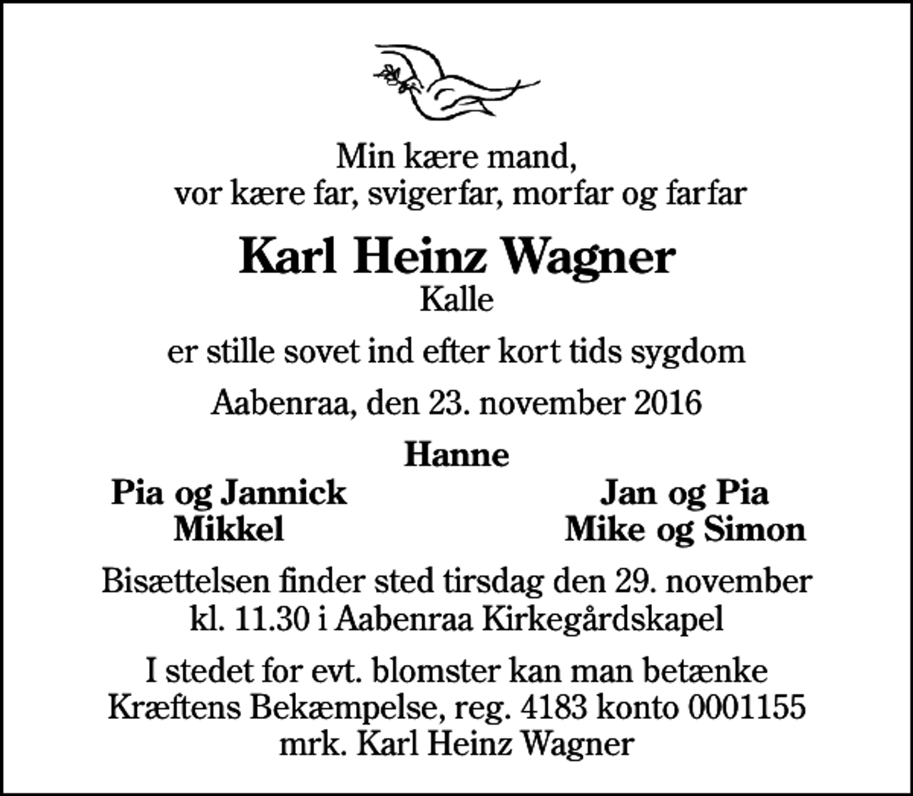 <p>Min kære mand, vor kære far, svigerfar, morfar og farfar<br />Karl Heinz Wagner<br />Kalle<br />er stille sovet ind efter kort tids sygdom<br />Aabenraa, den 23. november 2016<br />Hanne<br />Pia og Jannick<br />Jan og Pia<br />Mikkel<br />Mike og Simon<br />Bisættelsen finder sted tirsdag den 29. november kl. 11.30 i Aabenraa Kirkegårdskapel<br />I stedet for evt. blomster kan man betænke<br />Kræftens Bekæmpelse reg.4183konto0001155mrk. Karl Heinz<br />Wagner</p>