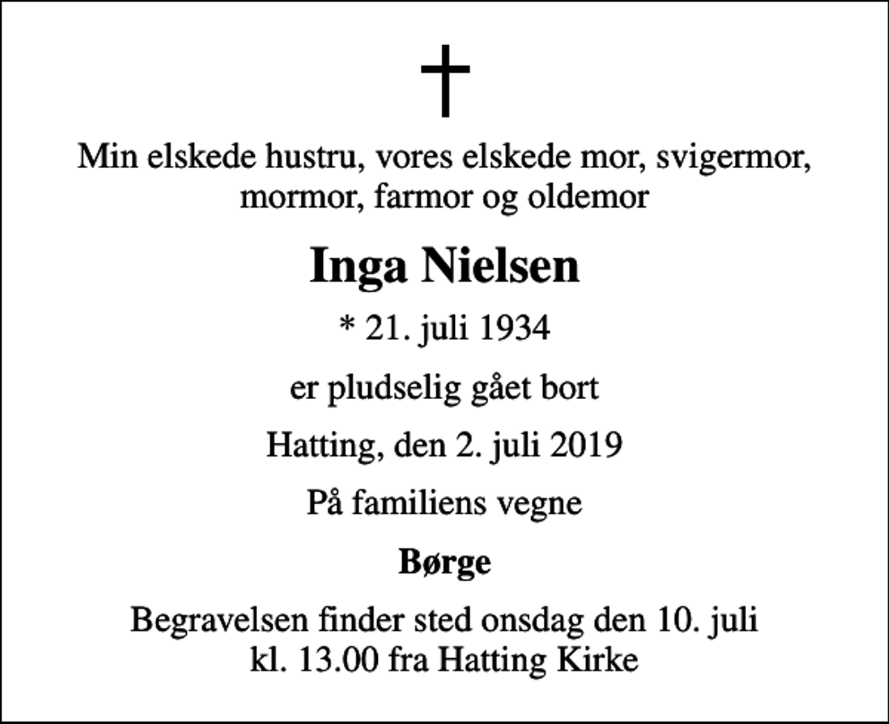 <p>Min elskede hustru, vores elskede mor, svigermor, mormor, farmor og oldemor<br />Inga Nielsen<br />* 21. juli 1934<br />er pludselig gået bort<br />Hatting, den 2. juli 2019<br />På familiens vegne<br />Børge<br />Begravelsen finder sted onsdag den 10. juli kl. 13.00 fra Hatting Kirke</p>