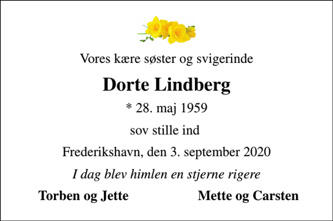 <p>Vores kære søster og svigerinde<br />Dorte Lindberg<br />* 28. maj 1959<br />sov stille ind<br />Frederikshavn, den 3. september 2020<br />I dag blev himlen en stjerne rigere<br />Torben og Jette<br />Mette og Carsten</p>