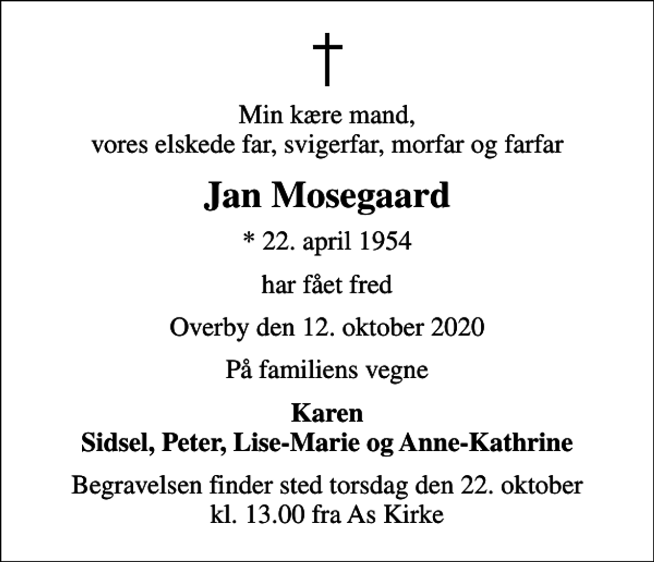 <p>Min kære mand, vores elskede far, svigerfar, morfar og farfar<br />Jan Mosegaard<br />* 22. april 1954<br />har fået fred<br />Overby den 12. oktober 2020<br />På familiens vegne<br />Karen Sidsel, Peter, Lise-Marie og Anne-Kathrine<br />Begravelsen finder sted torsdag den 22. oktober kl. 13.00 fra As Kirke</p>