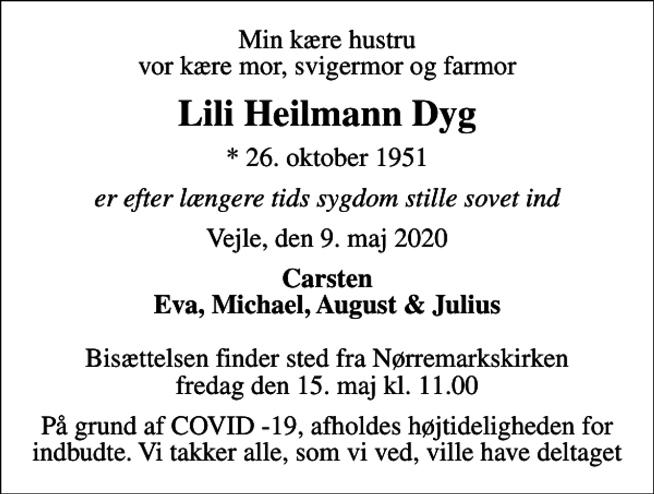 <p>Min kære hustru vor kære mor, svigermor og farmor<br />Lili Heilmann Dyg<br />* 26. oktober 1951<br />er efter længere tids sygdom stille sovet ind<br />Vejle, den 9. maj 2020<br />Carsten Eva, Michael, August &amp; Julius<br />Bisættelsen finder sted fra Nørremarkskirken fredag den 15. maj kl. 11.00<br />På grund af COVID -19, afholdes højtideligheden for indbudte. Vi takker alle, som vi ved, ville have deltaget</p>