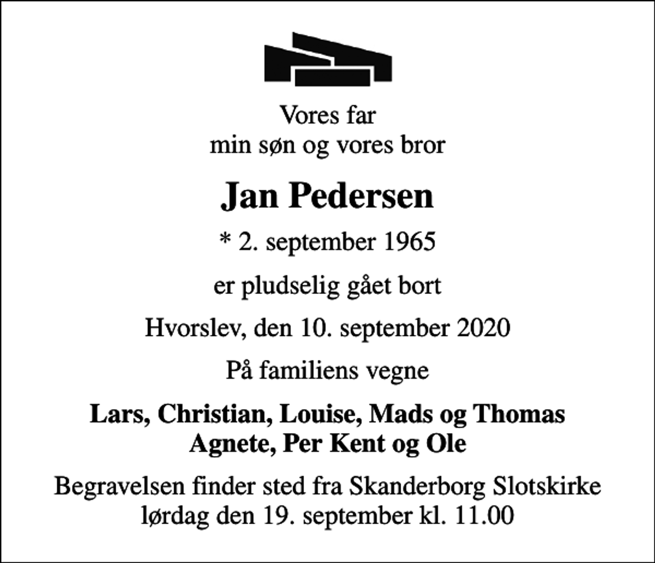 <p>Vores far min søn og vores bror<br />Jan Pedersen<br />* 2. september 1965<br />er pludselig gået bort<br />Hvorslev, den 10. september 2020<br />På familiens vegne<br />Lars, Christian, Louise, Mads og Thomas Agnete, Per Kent og Ole<br />Begravelsen finder sted fra Skanderborg Slotskirke lørdag den 19. september kl. 11.00</p>