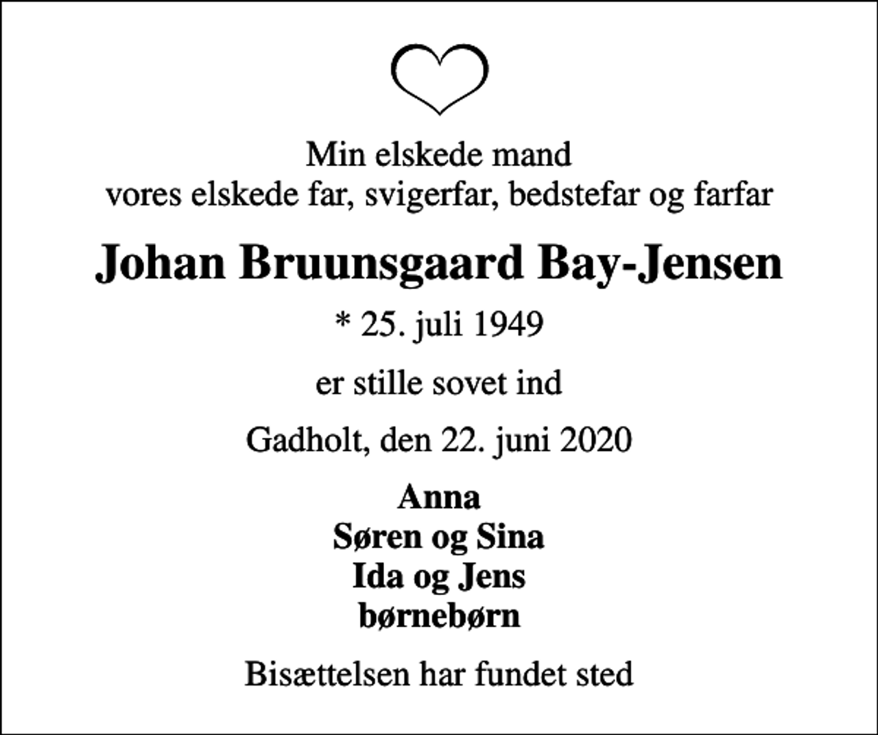 <p>Min elskede mand vores elskede far, svigerfar, bedstefar og farfar<br />Johan Bruunsgaard Bay-Jensen<br />* 25. juli 1949<br />er stille sovet ind<br />Gadholt, den 22. juni 2020<br />Anna Søren og Sina Ida og Jens børnebørn<br />Bisættelsen har fundet sted</p>